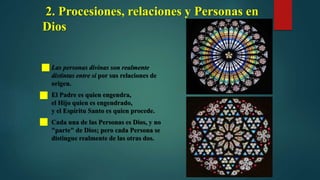 2. Procesiones, relaciones y Personas en
Dios
 Las personas divinas son realmente
distintas entre sí por sus relaciones de
origen.
 El Padre es quien engendra,
el Hijo quien es engendrado,
y el Espíritu Santo es quien procede.
 Cada una de las Personas es Dios, y no
"parte" de Dios; pero cada Persona se
distingue realmente de las otras dos.
 