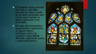  El Espíritu Santo procede
del Padre y del Hijo:
procede de ambos, como
de un único principio, por
vía de amor mutuo: se
llama espiración a esa
procesión.
 De estas dos procesiones
(generación y espiración)
se siguen cuatro
relaciones entre sus
términos: paternidad,
filiación, espiración activa
y espiración pasiva.
 