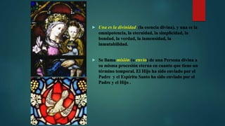  Una es la divinidad (la esencia divina), y una es la
omnipotencia, la eternidad, la simplicidad, la
bondad, la verdad, la inmensidad, la
inmutabilidad.
 Se llama misión (o envío) de una Persona divina a
su misma procesión eterna en cuanto que tiene un
término temporal. El Hijo ha sido enviado por el
Padre y el Espíritu Santo ha sido enviado por el
Padre y el Hijo .
 