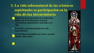 3. La vida sobrenatural de las criaturas
espirituales es participación en la
vida divina intratrinitaria
 Dios nos ha hecho partícipes de su naturaleza
divina: nos ha divinizado por la gracia
sobrenatural, adoptándonos como hijos en el
Hijo.
 El hombre en gracia participa de la vida
intratrinitaria .
 El Paráclito nos identifica con Cristo y nos hace
clamar: Abba, Padre! .
 