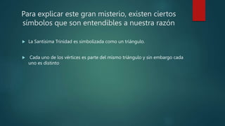 Para explicar este gran misterio, existen ciertos
símbolos que son entendibles a nuestra razón
 La Santísima Trinidad es simbolizada como un triángulo.
 Cada uno de los vértices es parte del mismo triángulo y sin embargo cada
uno es distinto
 