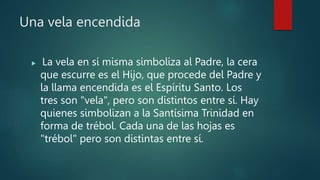 Una vela encendida
 La vela en sí misma simboliza al Padre, la cera
que escurre es el Hijo, que procede del Padre y
la llama encendida es el Espíritu Santo. Los
tres son "vela", pero son distintos entre sí. Hay
quienes simbolizan a la Santísima Trinidad en
forma de trébol. Cada una de las hojas es
"trébol" pero son distintas entre sí.
 