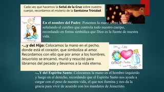 -...Y del Espíritu Santo: Colocamos la mano en el hombro izquierdo
y luego en el derecho, recordando que el Espíritu Santo nos ayuda a
cargar con el peso de nuestra vida, el que nos ilumina y nos da la
gracia para vivir de acuerdo con los mandatos de Jesucristo.
Cada vez que hacemos la Señal de la Cruz sobre nuestro
cuerpo, recordamos el misterio de la Santísima Trinidad.
En el nombre del Padre: Ponemos la mano sobre la frente,
señalando el cerebro que controla todo nuestro cuerpo,
recordando en forma simbólica que Dios es la fuente de nuestra
vida.
-...y del Hijo: Colocamos la mano en el pecho,
donde está el corazón, que simboliza al amor.
Recordamos con ello que por amor a los hombres,
Jesucristo se encarnó, murió y resucitó para
librarnos del pecado y llevarnos a la vida eterna.
 