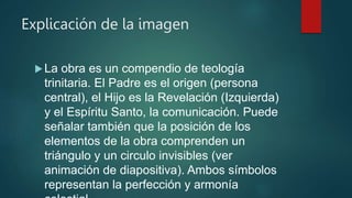 Explicación de la imagen
La obra es un compendio de teología
trinitaria. El Padre es el origen (persona
central), el Hijo es la Revelación (Izquierda)
y el Espíritu Santo, la comunicación. Puede
señalar también que la posición de los
elementos de la obra comprenden un
triángulo y un circulo invisibles (ver
animación de diapositiva). Ambos símbolos
representan la perfección y armonía
 