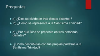 Preguntas
 a) ¿Dios se divide en tres dioses distintos?
 b) ¿Cómo se representa a la Santísima Trinidad?
 c) ¿Por qué Dios se presenta en tres personas
distintas?
 ¿Cómo describirías con tus propias palabras a la
Santísima Trinidad?
 