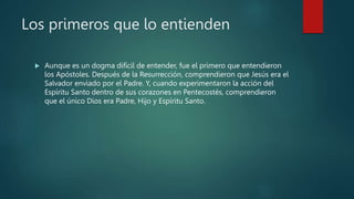 Los primeros que lo entienden
 Aunque es un dogma difícil de entender, fue el primero que entendieron
los Apóstoles. Después de la Resurrección, comprendieron que Jesús era el
Salvador enviado por el Padre. Y, cuando experimentaron la acción del
Espíritu Santo dentro de sus corazones en Pentecostés, comprendieron
que el único Dios era Padre, Hijo y Espíritu Santo.
 