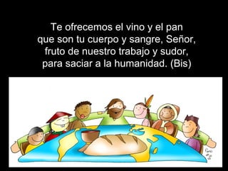 Te ofrecemos el vino y el pan
que son tu cuerpo y sangre, Señor,
fruto de nuestro trabajo y sudor,
para saciar a la humanidad. (Bis)
 