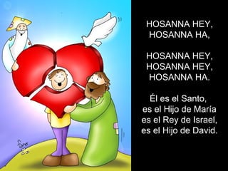 HOSANNA HEY,
HOSANNA HA,
HOSANNA HEY,
HOSANNA HEY,
HOSANNA HA.
Él es el Santo,
es el Hijo de María
es el Rey de Israel,
es el Hijo de David.
 
