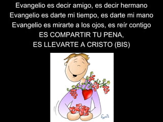 Evangelio es decir amigo, es decir hermano
Evangelio es darte mi tiempo, es darte mi mano
Evangelio es mirarte a los ojos, es reír contigo
ES COMPARTIR TU PENA,
ES LLEVARTE A CRISTO (BIS)
 