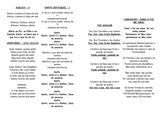 ALELUIA - 2
Aleluia, a palavra é deus em nós.
Aleluia, a palavra é deus em nós.
Aleluuia, Aleluuia, aleluia
Aleluuia, Aleluuia, aleluia
Glória ao Pai, ao Filho e ao
Espírito Santo, ao Deus que é
que era e que há-de vir.
OFERTÓRIO - VEDE SENHOR
Vede Senhor, quanta gente
Nunca ouviu falar de Vós
Quanta gente não sabe
Que deve amar alguém
Senhor aceitai-nos assim
Vede Senhor, nós chegámos
Prontos a dar o que temos
A vida alegre ou triste
O amor que em nós existe
Senhor aceitai-nos assim
mmmmm....
mmmmm....
A vida alegre ou triste
O amor que em nós existe
Senhor aceitai-nos assim
SANTO (BATUQUE) - 1
O céu e a terra estão cheios de
Ti
Hossana nas alturas.
O céu e a terra estão cheios de
Ti
Hossana nas alturas
Santo.
Santo, santo é o Senhor, Deus
do universo.
Santo.
Santo, santo é o Senhor, Deus
do universo.
Bendito o que vem em nome do
Senhor
Hossana nas alturas.
Bendito o que vem em nome do
senhor
Hossana nas alturas.
Santo.
Santo, santo é o Senhor, Deus
do universo.
Santo.
Santo, santo é o Senhor, Deus
do universo.
Santo.
Santo, santo é o Senhor, Deus
do universo.
Santo.
Santo, santo é o Senhor, Deus
do universo.
PAZ-SHALOM
Paz, Paz; Proclama o teu Senhor
Paz, Paz; Com Cristo Redentor.
Paz, Paz; Proclama o teu Senhor
Paz, Paz; Com Cristo Redentor.
Cordeiro de Deus que tirais o
pecado do mundo,
Tende piedade, piedade de
nós.
Cordeiro de Deus que tirais o
pecado do mundo,
Tende piedade, piedade de
nós.
Cordeiro de Deus que tirais o
pecado do mundo,
Dai-nos a paz, dai-nos a paz
COMUNHÃO— COMO O PAI
ME AMOU
Como o Pai me amou, Eu vos
tenho amado
Permanecei no Meu amor,
permanecei no Meu amor
Se guardarem Minhas palavras, e
se amarem como irmãos
Partilharão com alegria o dom da
fraternidade
Se fizerem o que vos mando e se
amarem a verdade
Frutos dareis em abundância,
Meu amor manifestar-se-á
Não verão amor tão grande,
como aquele que vos dei
Por vós darei a Minha vida, amai-
vos como Eu vos amei
Se forem firmes no caminho,
seguindo sempre a verdade
Partilharão Meu pleno gozo, de
amar como o Pai me amou
 