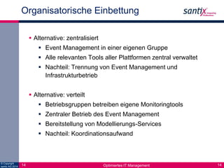 Organisatorische Einbettung 
 Alternative: zentralisiert 
 Event Management in einer eigenen Gruppe 
 Alle relevanten Tools aller Plattformen zentral verwaltet 
 Nachteil: Trennung von Event Management und 
Infrastrukturbetrieb 
 Alternative: verteilt 
 Betriebsgruppen betreiben eigene Monitoringtools 
 Zentraler Betrieb des Event Management 
 Bereitstellung von Modellierungs-Services 
 Nachteil: Koordinationsaufwand 
© Copyright 
14 santix AG 2014 Optimiertes IT Management 
14 
 
