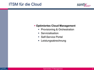 © Copyright 
santix AG 2014 
ITSM für die Cloud 
3 
Cloud Management 
 Optimiertes Cloud Management 
  Provisioning Den Betrieb von 
& Orchestration 
 Servicialisation 
 Self-Service Portal 
 Leistungsabrechnung 
virtualisierten 
Umgebungen und die 
Bereitstellung von 
Services effizienter 
gestalten 
Optimiertes IT Management 
 