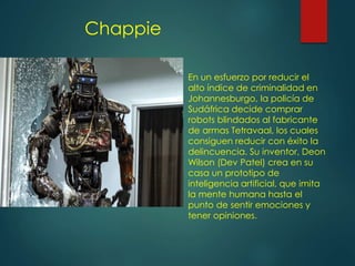 Chappie
En un esfuerzo por reducir el
alto índice de criminalidad en
Johannesburgo, la policía de
Sudáfrica decide comprar
robots blindados al fabricante
de armas Tetravaal, los cuales
consiguen reducir con éxito la
delincuencia. Su inventor, Deon
Wilson (Dev Patel) crea en su
casa un prototipo de
inteligencia artificial, que imita
la mente humana hasta el
punto de sentir emociones y
tener opiniones.
 
