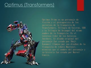 Optimus (Transformers)
Optimus Prime es un personaje de
ficción y el protagonista de los
universos de la franquicia de
Transformers, Trilogía de Unicron, SEM
y la Trilogía de Arcangel del mismo
nombre de la franquicia. Es el
valeroso líder de los heroicos
Autobots. El diseño original del
personaje fue creado por Shoji
Kawamori (famoso por sus diseños de la
franquicia de robots Macross),
mientras que el nombre del personaje y
su historia fue creada por Marvel
Comics.
 