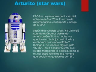 Arturito (star wars)
R2-D2 es un personaje de ficción del
universo de Star Wars. Es un droide
astromecánico, contraparte y amigo
de C-3PO.
Según dice George Lucas "R2-D2 surgió
cuando estábamos doblando
American Graffiti. Una noche nos
quedamos a trabajar hasta tarde y
estábamos buscando el Rollo 2,
Diálogo 2. De repente alguien gritó
“R2-D2”. Tanto a Walter Murch, que
estaba mezclando la película, como a
mí, nos gustó tantísimo ese nombre
que decidimos quedarnos con él”.
 