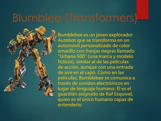 Blumblee (Transformers)
Bumblebee es un joven explorador
Autobot que se transforma en un
automóvil personalizado de color
amarillo con franjas negras llamado
"Urbana 500" (una marca y modelo
ficticio), similar al de las películas
de acción, aunque con una entrada
de aire en el capó. Como en las
películas, Bumblebee se comunica a
través de sonidos electrónicos en
lugar de lenguaje humano. Él es el
guardián asignado de Raf Esquivel,
quien es el único humano capaz de
entenderlo.
 