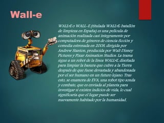 Wall-e
WALL•E o WALL-E (titulada WALL•E: batallón
de limpieza en España) es una película de
animación realizada casi íntegramente por
computadora de géneros de ciencia ficción y
comedia estrenada en 2008, dirigida por
Andrew Stanton, producida por Walt Disney
Pictures y Pixar Animation Studios. La trama
sigue a un robot de la línea WALL•E, diseñada
para limpiar la basura que cubre a la Tierra
después de que fuese devastada y abandonada
por el ser humano en un futuro lejano. Tras
esto, se enamora de EVA, una robot tipo sonda
y combate, que es enviada al planeta para
investigar si existen indicios de vida, lo cual
significaría que el lugar puede ser
nuevamente habitado por la humanidad.
 
