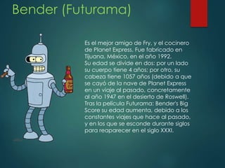 Bender (Futurama)
Es el mejor amigo de Fry, y el cocinero
de Planet Express. Fue fabricado en
Tijuana, México, en el año 1992.
Su edad se divide en dos: por un lado
su cuerpo tiene 4 años; por otro, su
cabeza tiene 1057 años (debido a que
se cayó de la nave de Planet Express
en un viaje al pasado, concretamente
al año 1947 en el desierto de Roswell).
Tras la película Futurama: Bender's Big
Score su edad aumenta, debido a los
constantes viajes que hace al pasado,
y en los que se esconde durante siglos
para reaparecer en el siglo XXXI.
 