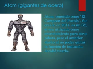 Atom (gigantes de acero)
Atom, conocido como "El
Campeon del Pueblo", fue
creado en 2014, es un G2,
el era utilizado como
entrenamiento para otros
robots, pero el anterior
dueño al no poder quitar
la función de imitación
decidió tirarlo.
 