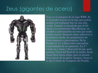 Zeus (gigantes de acero)
Zeus es el campeón de la Liga WRB. Es
el boxeador invicto en la liga que podría
acabar con cualquier bot en una sola
ronda. Cuando es desafiado por el G2
Atom y su entrenador Max Kenton, su
creador y patrosinador no cren que nada
pueda ocurrir. Después Atom sobrevive a
la primera ronda, los propietarios de
Zeus empezar a preocuparse. De la
Rondas 2, 3 y 4 Zeus toma una paliza
sorprendente de su oponente. La 5 ª
ronda va y viene y Zeus está de pie, pero
apenas. Cerca del final de la ronda, Atom
llama Zeus hacia abajo, pero el premio
Zeus jueces de la pelea. Aunque, Atom se
le dio el título de Campeón del Pueblo.
 