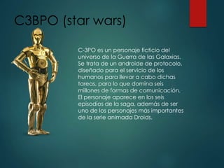 C3BPO (star wars)
C-3PO es un personaje ficticio del
universo de la Guerra de las Galaxias.
Se trata de un androide de protocolo,
diseñado para el servicio de los
humanos para llevar a cabo dichas
tareas, para lo que domina seis
millones de formas de comunicación.
El personaje aparece en los seis
episodios de la saga, además de ser
uno de los personajes más importantes
de la serie animada Droids.
 