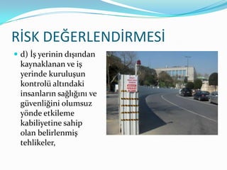 RİSK DEĞERLENDİRMESİ
 d) İş yerinin dışından
  kaynaklanan ve iş
  yerinde kuruluşun
  kontrolü altındaki
  insanların sağlığını ve
  güvenliğini olumsuz
  yönde etkileme
  kabiliyetine sahip
  olan belirlenmiş
  tehlikeler,
 