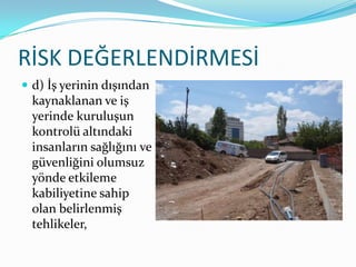 RİSK DEĞERLENDİRMESİ
 d) İş yerinin dışından
  kaynaklanan ve iş
  yerinde kuruluşun
  kontrolü altındaki
  insanların sağlığını ve
  güvenliğini olumsuz
  yönde etkileme
  kabiliyetine sahip
  olan belirlenmiş
  tehlikeler,
 