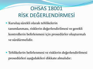 OHSAS 18001
        RİSK DEĞERLENDİRMESİ
 Kuruluş sürekli olarak tehlikelerin
 tanımlanması, risklerin değerlendirilmesi ve gerekli
 kontrollerin belirlenmesi için prosedürler oluşturmalı
 ve sürdürmelidir.


 Tehlikelerin belirlenmesi ve risklerin değerlendirilmesi
 prosedürleri aşağıdakileri dikkate almalıdır:
 