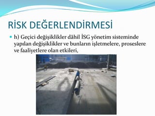 RİSK DEĞERLENDİRMESİ
 h) Geçici değişiklikler dâhil İSG yönetim sisteminde
 yapılan değişiklikler ve bunların işletmelere, proseslere
 ve faaliyetlere olan etkileri,
 