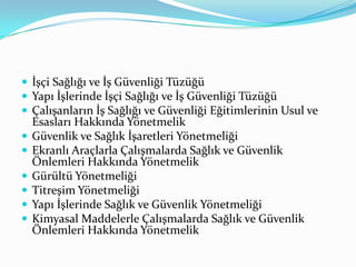  İşçi Sağlığı ve İş Güvenliği Tüzüğü
 Yapı İşlerinde İşçi Sağlığı ve İş Güvenliği Tüzüğü
 Çalışanların İş Sağlığı ve Güvenliği Eğitimlerinin Usul ve
    Esasları Hakkında Yönetmelik
   Güvenlik ve Sağlık İşaretleri Yönetmeliği
   Ekranlı Araçlarla Çalışmalarda Sağlık ve Güvenlik
    Önlemleri Hakkında Yönetmelik
   Gürültü Yönetmeliği
   Titreşim Yönetmeliği
   Yapı İşlerinde Sağlık ve Güvenlik Yönetmeliği
   Kimyasal Maddelerle Çalışmalarda Sağlık ve Güvenlik
    Önlemleri Hakkında Yönetmelik
 