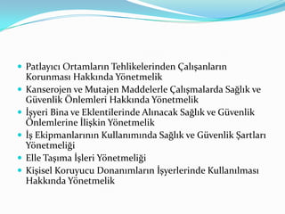 Patlayıcı Ortamların Tehlikelerinden Çalışanların
    Korunması Hakkında Yönetmelik
   Kanserojen ve Mutajen Maddelerle Çalışmalarda Sağlık ve
    Güvenlik Önlemleri Hakkında Yönetmelik
   İşyeri Bina ve Eklentilerinde Alınacak Sağlık ve Güvenlik
    Önlemlerine İlişkin Yönetmelik
   İş Ekipmanlarının Kullanımında Sağlık ve Güvenlik Şartları
    Yönetmeliği
   Elle Taşıma İşleri Yönetmeliği
   Kişisel Koruyucu Donanımların İşyerlerinde Kullanılması
    Hakkında Yönetmelik
 