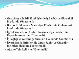  Geçici veya Belirli Süreli İşlerde İş Sağlığı ve Güvenliği
    Hakkında Yönetmelik
   Biyolojik Etkenlere Maruziyet Risklerinin Önlenmesi
    Hakkında Yönetmelik
   İşyerlerinde İşin Durdurulmasına veya İşyerlerinin
    Kapatılmasına Dair Yönetmelik
   İş Sağlığı ve Güvenliği Kurulları Hakkında Yönetmelik
   İşyeri Sağlık Birimleri ile Ortak Sağlık ve Güvenlik
    Birimleri Hakkında Yönetmelik
   Ağır ve Tehlikeli İşler Yönetmeliği
 