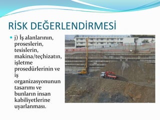 RİSK DEĞERLENDİRMESİ
 j) İş alanlarının,
  proseslerin,
  tesislerin,
  makina/teçhizatın,
  işletme
  prosedürlerinin ve
  iş
  organizasyonunun
  tasarımı ve
  bunların insan
  kabiliyetlerine
  uyarlanması.
 
