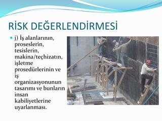 RİSK DEĞERLENDİRMESİ
 j) İş alanlarının,
  proseslerin,
  tesislerin,
  makina/teçhizatın,
  işletme
  prosedürlerinin ve
  iş
  organizasyonunun
  tasarımı ve bunların
  insan
  kabiliyetlerine
  uyarlanması.
 
