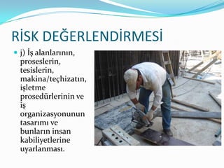 RİSK DEĞERLENDİRMESİ
 j) İş alanlarının,
  proseslerin,
  tesislerin,
  makina/teçhizatın,
  işletme
  prosedürlerinin ve
  iş
  organizasyonunun
  tasarımı ve
  bunların insan
  kabiliyetlerine
  uyarlanması.
 