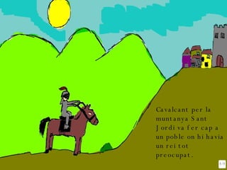 Cavalcant per la muntanya Sant Jordi va fer cap a un poble on hi havia un rei tot preocupat. 