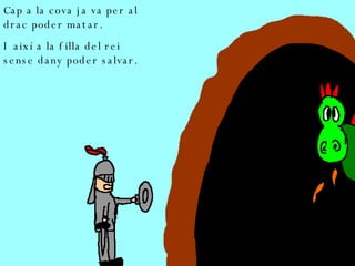Cap a la cova ja va per al drac poder matar. I així a la filla del rei sense dany poder salvar. 