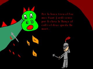 Per la boca treu el foc mes Sant Jordi sense por li clava la llança al coll i el drac queda lla mort. 