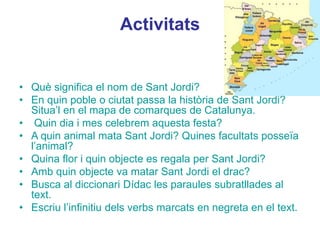 Activitats
• Què significa el nom de Sant Jordi?
• En quin poble o ciutat passa la història de Sant Jordi?
Situa’l en el mapa de comarques de Catalunya.
• Quin dia i mes celebrem aquesta festa?
• A quin animal mata Sant Jordi? Quines facultats posseïa
l’animal?
• Quina flor i quin objecte es regala per Sant Jordi?
• Amb quin objecte va matar Sant Jordi el drac?
• Busca al diccionari Dídac les paraules subratllades al
text.
• Escriu l’infinitiu dels verbs marcats en negreta en el text.
 