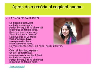 Aprèn de memòria el següent poema:
• LA DIADA DE SANT JORDI
La diada de Sant Jordi
és diada assenyalada
per les flors que hi ha al mercat
i l'olor que en fan els aires,
i les veus que van pel vent:
"Sant Jordi mata l'aranya".
L'aranya que ell va matar
tenia molt mala bava,
terenyinava les flors
i se'n xuclava la flaire,
i el mes d'abril era trist i els nens i nenes ploraven.
(...)
Quan el Sant hagué passat
tot jardí se retornava:
per'xò cada any per Sant Jordi
és diada assenyalada
per les flors que hi ha al mercat
i l'olor que en fan els aires.
Joan Maragall
 