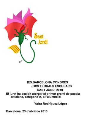 IES BARCELONA CONGRÉS JOCS FLORALS ESCOLARS SANT JORDI 2010 El jurat ha decidit atorgar el primer premi de poesia catalana, categoria A, a l’alumne/a:    Yaiza Rodríguez López Barcelona, 23 d’abril de 2010 