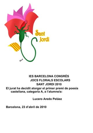 IES BARCELONA CONGRÉS JOCS FLORALS ESCOLARS SANT JORDI 2010 El jurat ha decidit atorgar el primer premi de poesia castellana, categoria A, a l’alumne/a:    Lucero Aredo Peláez Barcelona, 23 d’abril de 2010 