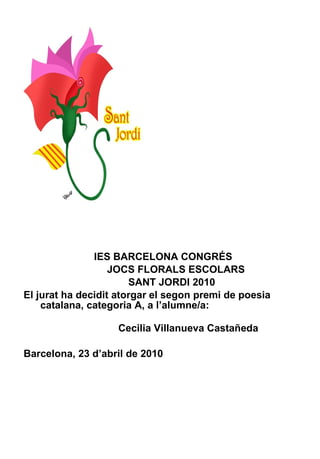 IES BARCELONA CONGRÉS JOCS FLORALS ESCOLARS SANT JORDI 2010 El jurat ha decidit atorgar el segon premi de poesia catalana, categoria A, a l’alumne/a:    Cecilia Villanueva Castañeda Barcelona, 23 d’abril de 2010 