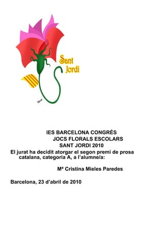IES BARCELONA CONGRÉS JOCS FLORALS ESCOLARS SANT JORDI 2010 El jurat ha decidit atorgar el segon premi de prosa catalana, categoria A, a l’alumne/a:    Mª Cristina Mieles Paredes Barcelona, 23 d’abril de 2010 