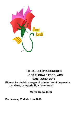 IES BARCELONA CONGRÉS JOCS FLORALS ESCOLARS SANT JORDI 2010 El jurat ha decidit atorgar el primer premi de poesia catalana, categoria B, a l’alumne/a:    Mercè Cedó Jardí Barcelona, 23 d’abril de 2010 