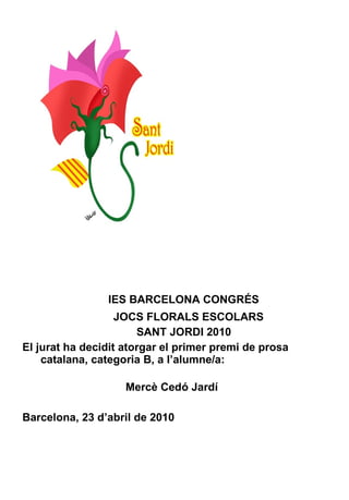 IES BARCELONA CONGRÉS JOCS FLORALS ESCOLARS SANT JORDI 2010 El jurat ha decidit atorgar el primer premi de prosa catalana, categoria B, a l’alumne/a:    Mercè Cedó Jardí Barcelona, 23 d’abril de 2010 