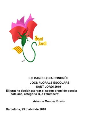 IES BARCELONA CONGRÉS JOCS FLORALS ESCOLARS SANT JORDI 2010 El jurat ha decidit atorgar el segon premi de poesia catalana, categoria B, a l’alumne/a:    Arianne Méndez Bravo Barcelona, 23 d’abril de 2010 
