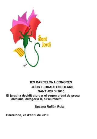 IES BARCELONA CONGRÉS JOCS FLORALS ESCOLARS SANT JORDI 2010 El jurat ha decidit atorgar el segon premi de prosa catalana, categoria B, a l’alumne/a:    Susana Rufián Ruíz Barcelona, 23 d’abril de 2010 