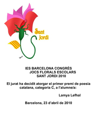 IES BARCELONA CONGRÉS   JOCS FLORALS ESCOLARS   SANT JORDI 2010 El jurat ha decidit atorgar el primer premi de poesia catalana, categoria C, a l’alumne/a:    Lamya Lefhal Barcelona, 23 d’abril de 2010 