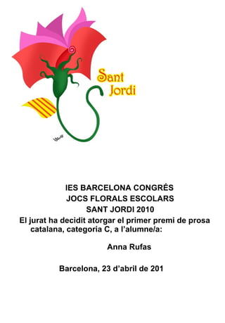 IES BARCELONA CONGRÉS JOCS FLORALS ESCOLARS SANT JORDI 2010 El jurat ha decidit atorgar el primer premi de prosa catalana, categoria C, a l’alumne/a:   Anna Rufas Barcelona, 23 d’abril de 201   